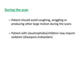 During the scan
– Patient should avoid coughing, wriggling or
producing other large motion during the scans
– Patient with claustrophobia/children may require
sedation (diazepam,midazolam)
 