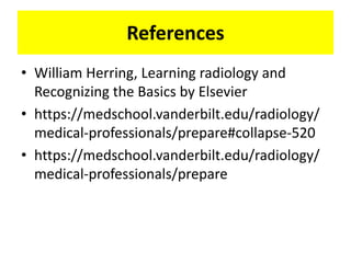 References
• William Herring, Learning radiology and
Recognizing the Basics by Elsevier
• https://medschool.vanderbilt.edu/radiology/
medical-professionals/prepare#collapse-520
• https://medschool.vanderbilt.edu/radiology/
medical-professionals/prepare
 