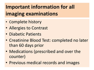 Important information for all
imaging examinations
• Complete history
• Allergies to Contrast
• Diabetic Patients
• Creatinine Blood Test: completed no later
than 60 days prior
• Medications (prescribed and over the
counter)
• Previous medical records and images
 
