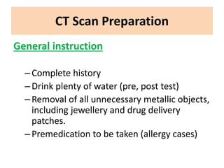 CT Scan Preparation
General instruction
–Complete history
–Drink plenty of water (pre, post test)
–Removal of all unnecessary metallic objects,
including jewellery and drug delivery
patches.
–Premedication to be taken (allergy cases)
 