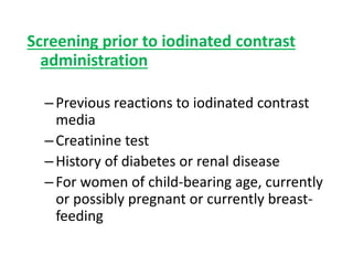 Screening prior to iodinated contrast
administration
–Previous reactions to iodinated contrast
media
–Creatinine test
–History of diabetes or renal disease
–For women of child-bearing age, currently
or possibly pregnant or currently breast-
feeding
 