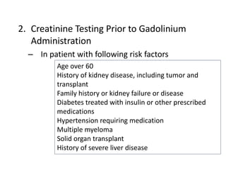 2. Creatinine Testing Prior to Gadolinium
Administration
– In patient with following risk factors
Age over 60
History of kidney disease, including tumor and
transplant
Family history or kidney failure or disease
Diabetes treated with insulin or other prescribed
medications
Hypertension requiring medication
Multiple myeloma
Solid organ transplant
History of severe liver disease
 