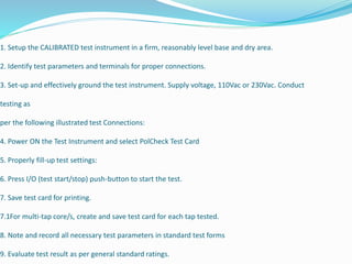1. Setup the CALIBRATED test instrument in a firm, reasonably level base and dry area.
2. Identify test parameters and terminals for proper connections.
3. Set-up and effectively ground the test instrument. Supply voltage, 110Vac or 230Vac. Conduct
testing as
per the following illustrated test Connections:
4. Power ON the Test Instrument and select PolCheck Test Card
5. Properly fill-up test settings:
6. Press I/O (test start/stop) push-button to start the test.
7. Save test card for printing.
7.1For multi-tap core/s, create and save test card for each tap tested.
8. Note and record all necessary test parameters in standard test forms
9. Evaluate test result as per general standard ratings.
 