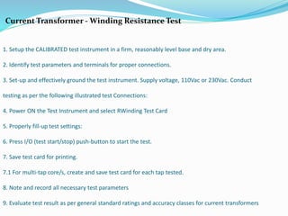 Current Transformer - Winding Resistance Test
1. Setup the CALIBRATED test instrument in a firm, reasonably level base and dry area.
2. Identify test parameters and terminals for proper connections.
3. Set-up and effectively ground the test instrument. Supply voltage, 110Vac or 230Vac. Conduct
testing as per the following illustrated test Connections:
4. Power ON the Test Instrument and select RWinding Test Card
5. Properly fill-up test settings:
6. Press I/O (test start/stop) push-button to start the test.
7. Save test card for printing.
7.1 For multi-tap core/s, create and save test card for each tap tested.
8. Note and record all necessary test parameters
9. Evaluate test result as per general standard ratings and accuracy classes for current transformers
 