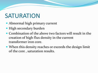SATURATION
 Abnormal high primary current
 High secondary burden
 Combination of the above two factors will result in the
creation of high flux density in the current
transformer iron core.
 When this density reaches or exceeds the design limit
of the core , saturation results.
 