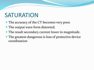 SATURATION
 The accuracy of the CT becomes very poor.
 The output wave form distorted.
 The result secondary current lower in magnitude.
 The greatest dangerous is loss of protective device
coordination
 