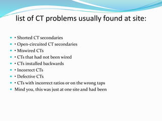 list of CT problems usually found at site:
 • Shorted CT secondaries
 • Open-circuited CT secondaries
 • Miswired CTs
 • CTs that had not been wired
 • CTs installed backwards
 • Incorrect CTs
 • Defective CTs
 • CTs with incorrect ratios or on the wrong taps
 Mind you, this was just at one site and had been
 