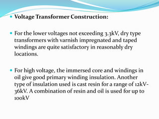  Voltage Transformer Construction:
 For the lower voltages not exceeding 3.3kV, dry type
transformers with varnish impregnated and taped
windings are quite satisfactory in reasonably dry
locations.
 For high voltage, the immersed core and windings in
oil give good primary winding insulation. Another
type of insulation used is cast resin for a range of 12kV-
36kV. A combination of resin and oil is used for up to
100kV
 