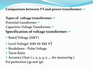 
Comparison between VT and power transformer:

Types of voltage transformer:

Potential transformer

Capacitive Voltage Transformer

Specification of voltage transformer:
 Rated Voltage (11KV)
 Level Voltage( 100 or 110 v)
 Breakdown - Pulse Voltage
 Turns Ratio
 Accuracy Class (.1,.2,.3,.4,.5 …..for measuring )
For protection (3p and 5p)
 
