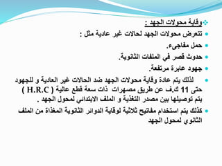 
‫الجهد‬ ‫محوالت‬ ‫وقاية‬
:

‫مثل‬ ‫عادية‬ ‫غير‬ ‫لحاالت‬ ‫الجهد‬ ‫محوالت‬ ‫تتعرض‬
:

‫مفاجىء‬ ‫حمل‬
.

‫الثانوية‬ ‫الملفات‬ ‫في‬ ‫قصر‬ ‫حدوث‬
.

‫مرتفعة‬ ‫عابرة‬ ‫جهود‬
.

‫للجه‬ ‫و‬ ‫العادية‬ ‫غير‬ ‫الحاالت‬ ‫ضد‬ ‫الجهد‬ ‫محوالت‬ ‫وقاية‬ ‫عادة‬ ‫يتم‬ ‫لذلك‬
‫ود‬
‫حتى‬
11
‫ك‬
.
‫عالية‬ ‫قطع‬ ‫سعة‬ ‫ذات‬ ‫مصهرات‬ ‫طريق‬ ‫عن‬ ‫ف‬
(
H.R.C
)
‫الجهد‬ ‫لمحول‬ ‫االبتدائي‬ ‫الملف‬ ‫و‬ ‫التغذية‬ ‫مصدر‬ ‫بين‬ ‫توصيلها‬ ‫يتم‬
.

‫المغذاة‬ ‫الثانوية‬ ‫الدوائر‬ ‫لوقاية‬ ‫ثالثية‬ ‫مفاتيح‬ ‫استخدام‬ ‫يتم‬ ‫كذلك‬
‫الملف‬ ‫من‬
‫الجهد‬ ‫لمحول‬ ‫الثانوي‬
 