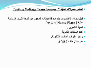 
‫الجهد‬ ‫محوالت‬ ‫اختبار‬
"
Testing Voltage Transformer

‫الم‬ ‫البيان‬ ‫لوحة‬ ‫من‬ ‫المحول‬ ‫بيانات‬ ‫معرفة‬ ‫يتم‬ ‫االختبارات‬ ‫إجراء‬ ‫قبل‬
‫ركبة‬
‫علية‬
(
Name Plate
)
‫حيث‬ ‫من‬

‫التحويل‬ ‫نسبة‬
.

‫الثانوية‬ ‫الملفات‬ ‫عدد‬
.

‫الثانوية‬ ‫الملفات‬ ‫أطراف‬ ‫رموز‬
.

‫ملف‬ ‫كل‬ ‫عبء‬
(
VA
.)
 