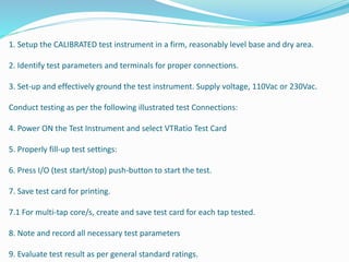 1. Setup the CALIBRATED test instrument in a firm, reasonably level base and dry area.
2. Identify test parameters and terminals for proper connections.
3. Set-up and effectively ground the test instrument. Supply voltage, 110Vac or 230Vac.
Conduct testing as per the following illustrated test Connections:
4. Power ON the Test Instrument and select VTRatio Test Card
5. Properly fill-up test settings:
6. Press I/O (test start/stop) push-button to start the test.
7. Save test card for printing.
7.1 For multi-tap core/s, create and save test card for each tap tested.
8. Note and record all necessary test parameters
9. Evaluate test result as per general standard ratings.
 