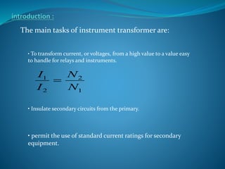 The main tasks of instrument transformer are:
• Insulate secondary circuits from the primary.
• To transform current, or voltages, from a high value to a value easy
to handle for relays and instruments.
• permit the use of standard current ratings for secondary
equipment.
1
2
2
1
N
N
I
I

 