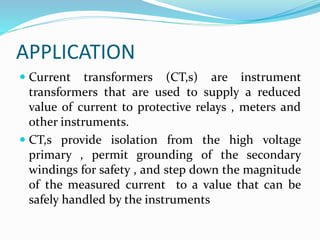 APPLICATION
 Current transformers (CT,s) are instrument
transformers that are used to supply a reduced
value of current to protective relays , meters and
other instruments.
 CT,s provide isolation from the high voltage
primary , permit grounding of the secondary
windings for safety , and step down the magnitude
of the measured current to a value that can be
safely handled by the instruments
 