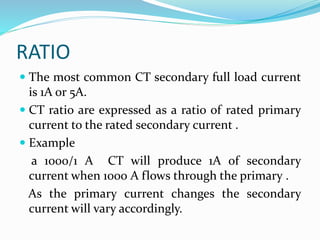RATIO
 The most common CT secondary full load current
is 1A or 5A.
 CT ratio are expressed as a ratio of rated primary
current to the rated secondary current .
 Example
a 1000/1 A CT will produce 1A of secondary
current when 1000 A flows through the primary .
As the primary current changes the secondary
current will vary accordingly.
 