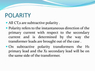 POLARITY
 All CT,s are subtractive polarity .
 Polarity refers to the instantaneous direction of the
primary current with respect to the secondary
current and is determined by the way the
transformer leads are brought out of the case .
 On subtractive polarity transformers the H1
primary lead and the X1 secondary lead will be on
the same side of the transformer.
 