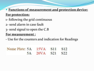  Functions of measurement and protection device:
For protection:
1- following the grid continuous
2- send alarm in case fault
3- send signal to open the C.B
For measurement :
- Use for the counters and indication for Readings
 