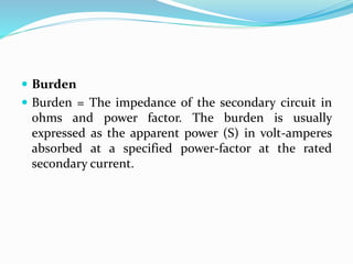  Burden
 Burden = The impedance of the secondary circuit in
ohms and power factor. The burden is usually
expressed as the apparent power (S) in volt-amperes
absorbed at a specified power-factor at the rated
secondary current.
 