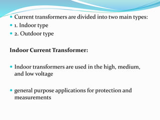  Current transformers are divided into two main types:
 1. Indoor type
 2. Outdoor type
Indoor Current Transformer:
 Indoor transformers are used in the high, medium,
and low voltage
 general purpose applications for protection and
measurements
 