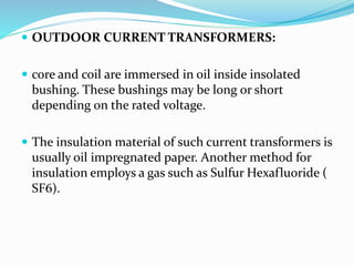  OUTDOOR CURRENT TRANSFORMERS:
 core and coil are immersed in oil inside insolated
bushing. These bushings may be long or short
depending on the rated voltage.
 The insulation material of such current transformers is
usually oil impregnated paper. Another method for
insulation employs a gas such as Sulfur Hexafluoride (
SF6).
 
