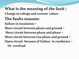 What is the meaning of the fault :
Change in voltage and current values
The faults reasons:

Failure in insulation

Short circuit between phase and ground

Short circuit between phase and phase

Short circuit between two phase and ground

Open circuit because of Failure in conductor
Or overload
 