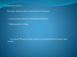 The main characteristics of protection CT cores are:
• Lower accuracy than for measuring transformer .
• High saturation voltage.
5P and 10P The error is then 5 and 10 at the specified ALF and at rated
burden.
 