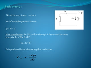 No. of primary turns = 1 turn
No. of secondary turns = N turn
Ip = N * Is
Ideal transformer for (Is) to flow through R there must be some
potential Es = The E.M.F
Es = Is * R
Es is produced by an alternating flux in the core.
dt
d
Es


 