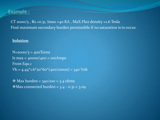 CT 2000/5 , Rs =0.31, Imax =40 KA , MaX Flux density =1.6 Tesla
Find maximum secondary burden permissible if no saturation is to occur.
Solution
N=2000/5 = 400Turns
Is max = 40000/400 = 100Amps
From Equ.1
Vk = 4.44*1.6*20*60*(400/10000) = 340 Volt
 Max burden = 340/100 = 3.4 ohms
Max connected burden = 3.4 - 0.31 = 3.09
 