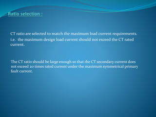 CT ratio are selected to match the maximum load current requirements.
i.e. the maximum design load current should not exceed the CT rated
current.
The CT ratio should be large enough so that the CT secondary current does
not exceed 20 times rated current under the maximum symmetrical primary
fault current.
 