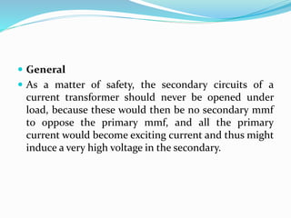  General
 As a matter of safety, the secondary circuits of a
current transformer should never be opened under
load, because these would then be no secondary mmf
to oppose the primary mmf, and all the primary
current would become exciting current and thus might
induce a very high voltage in the secondary.
 