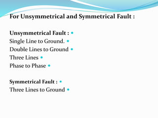 For Unsymmetrical and Symmetrical Fault :

Unsymmetrical Fault :

Single Line to Ground.

Double Lines to Ground

Three Lines

Phase to Phase

Symmetrical Fault :

Three Lines to Ground
 