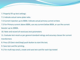 7. Properly fill-up test settings:
7.1 Indicate actual name-plate ratio.
7.2 Current injection up to 800A. Indicate actual primary current at Itest.
7.3 For Primary current above 800A, use any current below 800A, or use the current
booster up to 2000A.
10. Note and record all necessary test parameters
11. Evaluate test result as per general standard ratings and accuracy classes for current
transformers
8. Press I/O (test start/stop) push-button to start the test.
9. Save test card for printing.
9.1 For multi-tap core/s, create and save test card for each tap tested
 