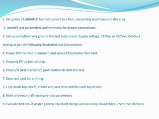 1. Setup the CALIBRATED test instrument in a firm, reasonably level base and dry area.
2. Identify test parameters and terminals for proper connections.
3. Set-up and effectively ground the test instrument. Supply voltage, 110Vac or 230Vac. Conduct
testing as per the following illustrated test Connections:
4. Power ON the Test Instrument and select CTExcitation Test Card
5. Properly fill-up test settings:
6. Press I/O (test start/stop) push-button to start the test.
7. Save test card for printing.
7.1 For multi-tap core/s, create and save test card for each tap tested.
8. Note and record all necessary test parameters
9. Evaluate test result as per general standard ratings and accuracy classes for current transformers
 