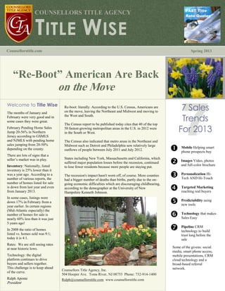 FAST Title
                   COUNSELLORS TITLE AGENCY


                    TITLE WISE
                                                                                                                Rate Quotes




Counsellorstitle.com                                                                                               Spring 2013




    “Re-Boot” American Are Back
                                   on the Move
Welcome to Title Wise
The months of January and
                                    Re-boot: literally. According to the U.S. Census, Americans are
                                    on the move, leaving the Northeast and Midwest and moving to
                                                                                                            7 Sales
                                                                                                            Trends
February were very good and in      the West and South.
some cases they were great.
                                    The Census report to be published today cites that 40 of the top
February Pending Home Sales
Jump 20-56% in Northern
                                    50 fastest-growing metropolitan areas in the U.S. in 2012 were
                                    in the South or West.                                                  For 2013
Jersey according to GSMLS
and NJMLS with pending home         The Census also indicated that metro areas in the Northeast and
sales jumping from 20-50%           Midwest such as Detroit and Philadelphia saw relatively large
depending on the county.            outflows of people between July 2011 and July 2012.                 Mobileprospects buy
                                                                                                         phone
                                                                                                                 Helping smart

There are lots of signs that a
                                    States including New York, Massachusetts and California, which
seller’s market was in play.
Inventory: Nationally, listed
                                    suffered major population losses before the recession, continued
                                    to lose fewer residents because more people are staying put.
                                                                                                        full-color brochure
                                                                                                         Images Video, photos
                                                                                                         and
inventory is 25% lower than it
was a year ago. According to a
number of various reports, the
                                    The recession's impact hasn't worn off, of course. More counties
                                    had a bigger number of deaths than births, partly due to the on-
                                                                                                        AND Hi-Touch
                                                                                                         Personalization Hi-
                                                                                                         Tech
number of homes listed for sale     going economic difficulties which are discouraging childbearing,
is down from last year and even
from January 2013.
                                    according to the demographer at the University of New
                                    Hampshire Kenneth Johnson.
                                                                                                        real buyers
                                                                                                         Targeted Marketing
                                                                                                         reaching
In some cases, listings were
down 17% in February from a
year earlier. In certain regions
                                                                                                        tools using
                                                                                                         Predictability
                                                                                                         new
(Mid-Atlantic especially) the
number of homes for sale is
nearly 60% less than it was just
                                                                                                        Easy that makes
                                                                                                         Technology
                                                                                                         Sales
5 years ago!
In 2008 the ratio of homes                                                                              CRMbuild
                                                                                                         Pipeline
                                                                                                         technology to
listed vs. homes sold was 9:1;                                                                               trust long before the
today it is 4:1.                                                                                             sale
Rates: We are still seeing rates
at near historic lows.                                                                                  Some of the givens: social
                                                                                                        media, smart phone access,
Technology: the digital                                                                                 mobile presentations, CRM
platform continues to drive                                                                             cloud technology and a
buyers and sellers together.                                                                            broad-based referral
This challenge is to keep ahead                                                                         network.
                                   Counsellors Title Agency, Inc.
of the curve.
                                   504 Hooper Ave. Toms River, NJ 08753 Phone: 732-914-1400
Ralph Aponte                       Ralph@counsellorstitle.com www.counsellorstitle.com
President
 