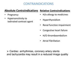 CONTRAINDICATIONS
Absolute Contraindications
• Pregnancy
• Hypersensitivity to
iodinated contrast agent
Relative Contraindications
• H/o allergy to medicines
• Hyperthyroidism
• Renal function impairment
• Congestive heart failure
• H/O thromboembolism
• Atrial Fibrillation
 Cardiac arrhythmias, coronary artery stents
and tachycardia may result in a reduced image quality
 