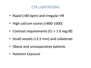 CTA LIMITATIONS
• Rapid (>80 bpm) and irregular HR
• High calcium scores (>800-1000)
• Contrast requirements (Cr > 1.6 mg/dl)
• Small vessels (<1.5 mm) and collaterals
• Obese and uncooperative patients
• Radiation Exposure
 