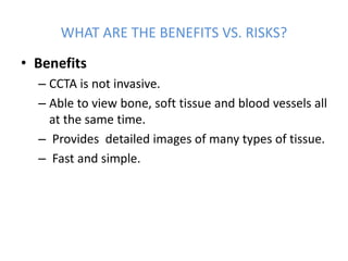 WHAT ARE THE BENEFITS VS. RISKS?
• Benefits
– CCTA is not invasive.
– Able to view bone, soft tissue and blood vessels all
at the same time.
– Provides detailed images of many types of tissue.
– Fast and simple.
 