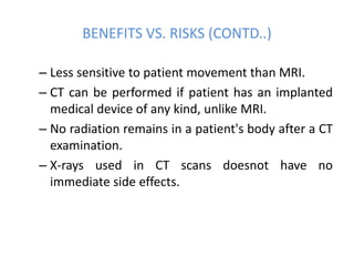 BENEFITS VS. RISKS (CONTD..)
– Less sensitive to patient movement than MRI.
– CT can be performed if patient has an implanted
medical device of any kind, unlike MRI.
– No radiation remains in a patient's body after a CT
examination.
– X-rays used in CT scans doesnot have no
immediate side effects.
 