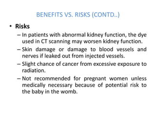 • Risks
– In patients with abnormal kidney function, the dye
used in CT scanning may worsen kidney function.
– Skin damage or damage to blood vessels and
nerves if leaked out from injected vessels.
– Slight chance of cancer from excessive exposure to
radiation.
– Not recommended for pregnant women unless
medically necessary because of potential risk to
the baby in the womb.
BENEFITS VS. RISKS (CONTD..)
 