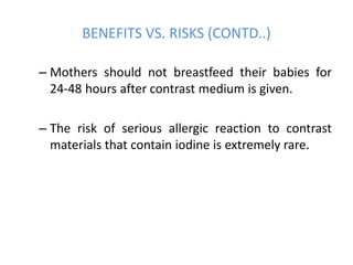 – Mothers should not breastfeed their babies for
24-48 hours after contrast medium is given.
– The risk of serious allergic reaction to contrast
materials that contain iodine is extremely rare.
BENEFITS VS. RISKS (CONTD..)
 