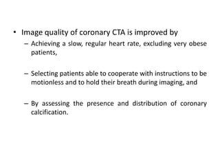 • Image quality of coronary CTA is improved by
– Achieving a slow, regular heart rate, excluding very obese
patients,
– Selecting patients able to cooperate with instructions to be
motionless and to hold their breath during imaging, and
– By assessing the presence and distribution of coronary
calcification.
 