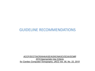 GUIDELINE RECOMMENDATIONS
ACCF/SCCT/ACR/AHA/ASE/ASNC/NASCI/SCAI/SCMR
2010 Appropriate Use Criteria
for Cardiac Computed Tomography. JACC Vol. 56, No. 22, 2010
 