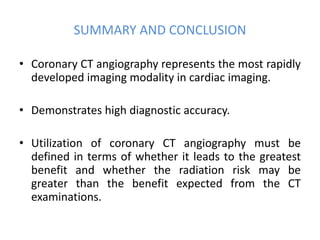 SUMMARY AND CONCLUSION
• Coronary CT angiography represents the most rapidly
developed imaging modality in cardiac imaging.
• Demonstrates high diagnostic accuracy.
• Utilization of coronary CT angiography must be
defined in terms of whether it leads to the greatest
benefit and whether the radiation risk may be
greater than the benefit expected from the CT
examinations.
 