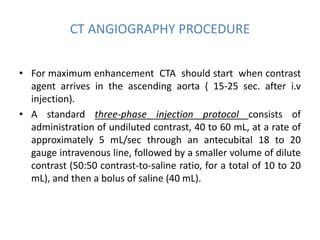 CT ANGIOGRAPHY PROCEDURE
• For maximum enhancement CTA should start when contrast
agent arrives in the ascending aorta ( 15-25 sec. after i.v
injection).
• A standard three-phase injection protocol consists of
administration of undiluted contrast, 40 to 60 mL, at a rate of
approximately 5 mL/sec through an antecubital 18 to 20
gauge intravenous line, followed by a smaller volume of dilute
contrast (50:50 contrast-to-saline ratio, for a total of 10 to 20
mL), and then a bolus of saline (40 mL).
 
