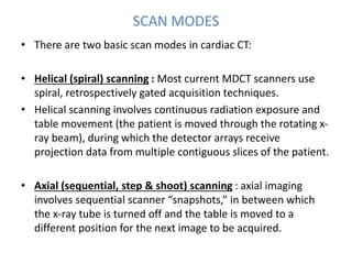 SCAN MODES
• There are two basic scan modes in cardiac CT:
• Helical (spiral) scanning : Most current MDCT scanners use
spiral, retrospectively gated acquisition techniques.
• Helical scanning involves continuous radiation exposure and
table movement (the patient is moved through the rotating x-
ray beam), during which the detector arrays receive
projection data from multiple contiguous slices of the patient.
• Axial (sequential, step & shoot) scanning : axial imaging
involves sequential scanner “snapshots,” in between which
the x-ray tube is turned off and the table is moved to a
different position for the next image to be acquired.
 