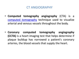 CT ANGIOGRAPHY
• Computed tomography angiography (CTA) is a
computed tomography technique used to visualize
arterial and venous vessels throughout the body.
• Coronary computed tomography angiography
(CCTA) is a heart imaging test that helps determine if
plaque buildup has narrowed a patient's coronary
arteries, the blood vessels that supply the heart.
 