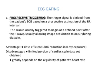 ECG GATING
a. PROSPECTIVE TRIGGERING: The trigger signal is derived from
the patient’s ECG based on a prospective estimation of the RR
interval.
The scan is usually triggered to begin at a defined point after
the R wave, usually allowing image acquisition to occur during
diastole.
Advantage: ● dose efficient (80% reduction in x-ray exposure)
Disadvantage : ● limited portion of cardiac cycle data set
obtained
● greatly depends on the regularity of patient’s heart rate
 