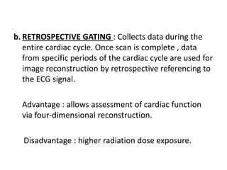 b. RETROSPECTIVE GATING : Collects data during the
entire cardiac cycle. Once scan is complete , data
from specific periods of the cardiac cycle are used for
image reconstruction by retrospective referencing to
the ECG signal.
Advantage : allows assessment of cardiac function
via four-dimensional reconstruction.
Disadvantage : higher radiation dose exposure.
 