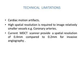 TECHNICAL LIMITATIONS
• Cardiac motion artifacts.
• High spatial resolution is required to image relatively
smaller vessels e.g. Coronary arteries.
• Current MDCT scanner provide a spatial resolution
of 0.4mm compared to 0.2mm for invasive
angiography .
 