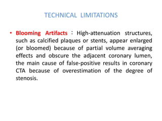 TECHNICAL LIMITATIONS
• Blooming Artifacts ： High-attenuation structures,
such as calcified plaques or stents, appear enlarged
(or bloomed) because of partial volume averaging
effects and obscure the adjacent coronary lumen,
the main cause of false-positive results in coronary
CTA because of overestimation of the degree of
stenosis.
 